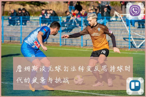 詹姆斯谈无球打法转变反思持球时代的疲惫与挑战