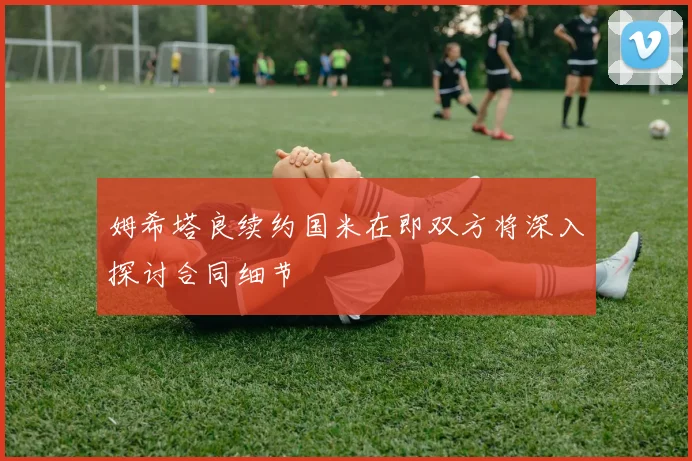 姆希塔良续约国米在即双方将深入探讨合同细节
