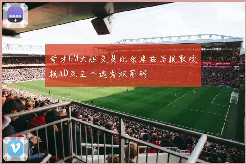 奇才GM大胆交易比尔库兹马换取吹杨AD及五个选秀权筹码