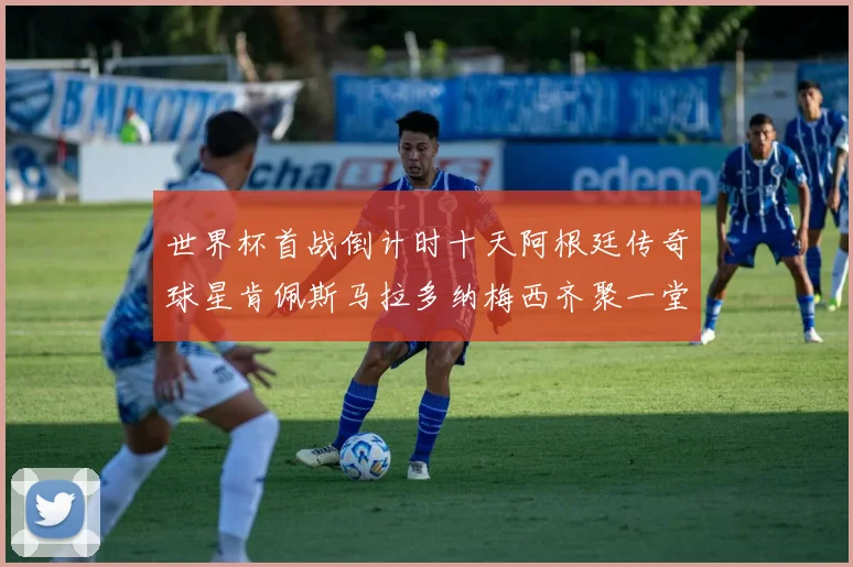 世界杯首战倒计时十天阿根廷传奇球星肯佩斯马拉多纳梅西齐聚一堂预热