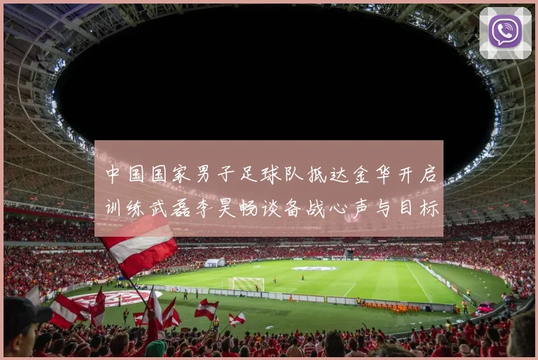 中国国家男子足球队抵达金华开启训练武磊李昊畅谈备战心声与目标
