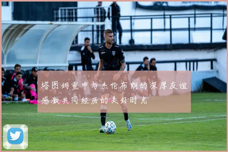 塔图姆重申与杰伦布朗的深厚友谊感激共同经历的美好时光