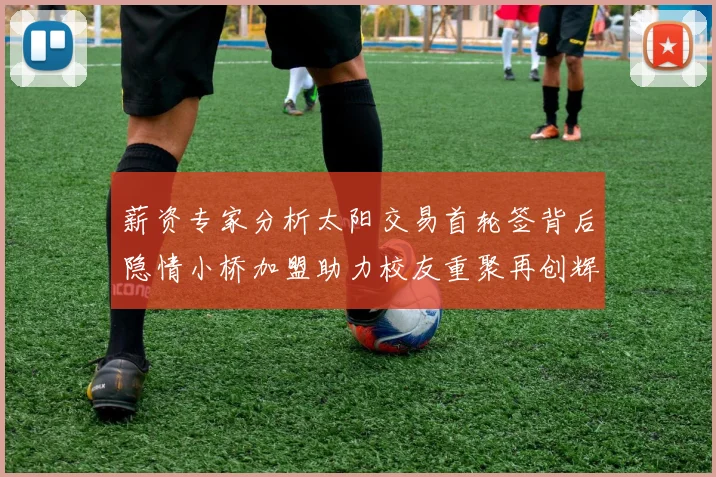 薪资专家分析太阳交易首轮签背后隐情小桥加盟助力校友重聚再创辉煌