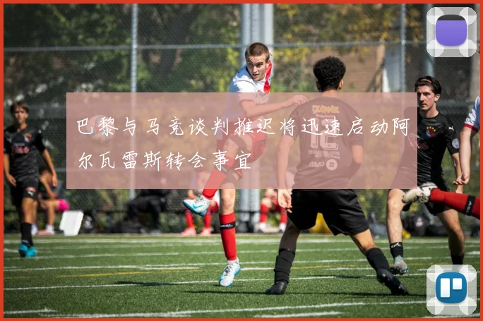 巴黎与马竞谈判推迟将迅速启动阿尔瓦雷斯转会事宜