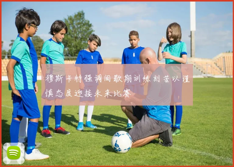 穆斯卡特强调间歇期训练刻苦以谨慎态度迎接未来比赛