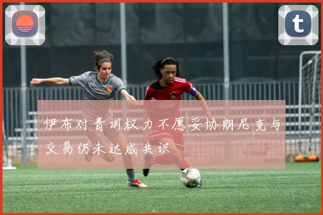 伊布对青训权力不愿妥协朗尼克与交易仍未达成共识