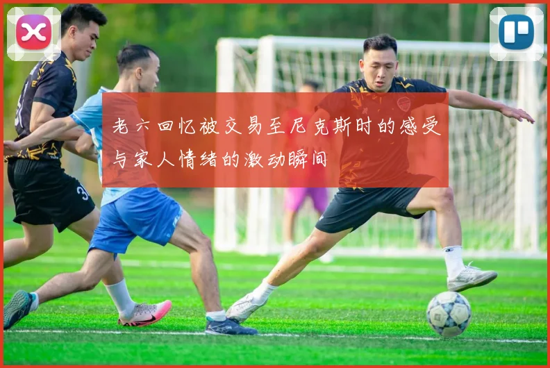 老六回忆被交易至尼克斯时的感受与家人情绪的激动瞬间