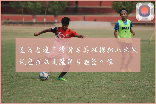 皇马急速下滑背后真相揭秘七大失误包括放走魔笛与拒签中场