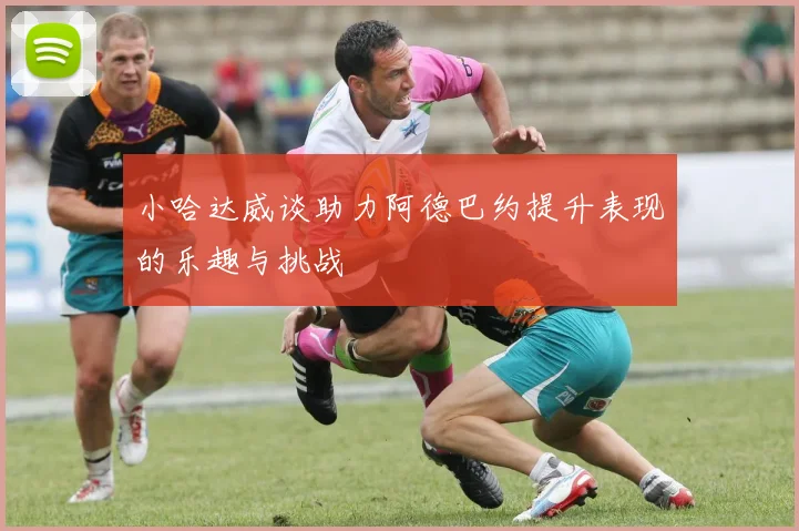 小哈达威谈助力阿德巴约提升表现的乐趣与挑战