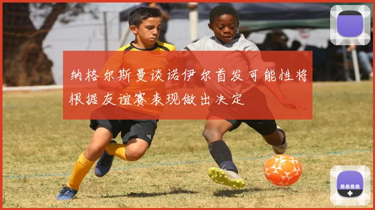 纳格尔斯曼谈诺伊尔首发可能性将根据友谊赛表现做出决定