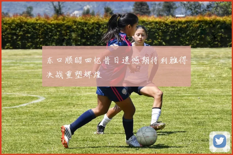 东口顺昭回忆昔日遗憾期待利雅得决战重塑辉煌