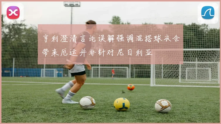 亨利澄清言论误解强调混搭球衣会带来厄运并非针对尼日利亚