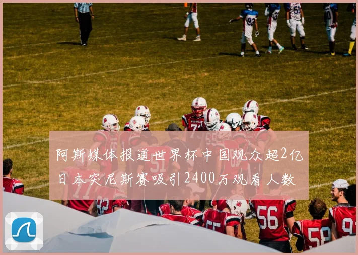 阿斯媒体报道世界杯中国观众超2亿日本突尼斯赛吸引2400万观看人数