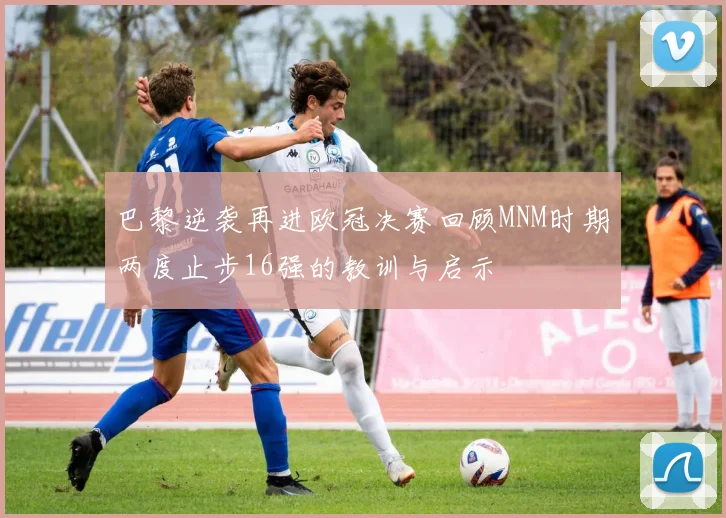 巴黎逆袭再进欧冠决赛回顾MNM时期两度止步16强的教训与启示
