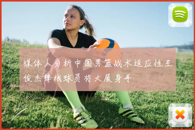 媒体人分析中国男篮战术适应性王俊杰锋线球员将大展身手