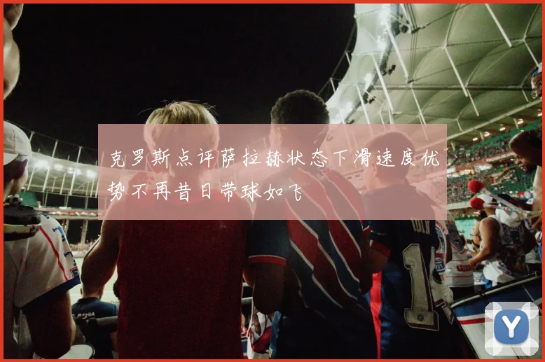 克罗斯点评萨拉赫状态下滑速度优势不再昔日带球如飞