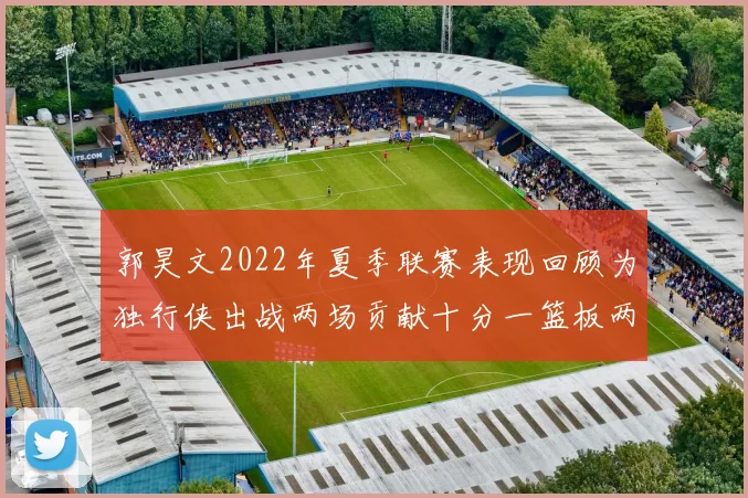 郭昊文2022年夏季联赛表现回顾为独行侠出战两场贡献十分一篮板两助攻