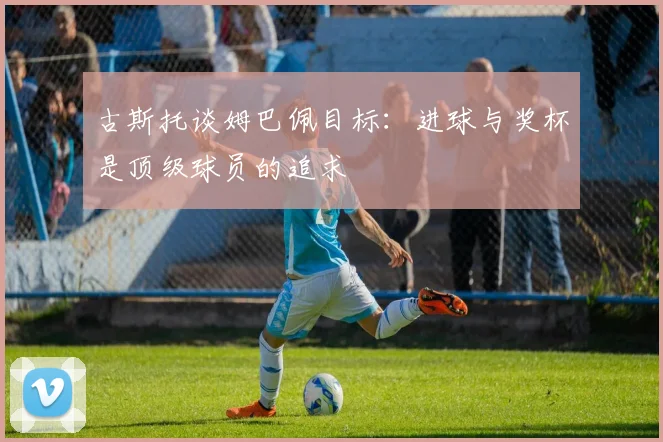 古斯托谈姆巴佩目标：进球与奖杯是顶级球员的追求