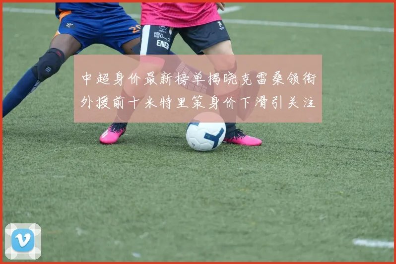 中超身价最新榜单揭晓克雷桑领衔外援前十米特里策身价下滑引关注