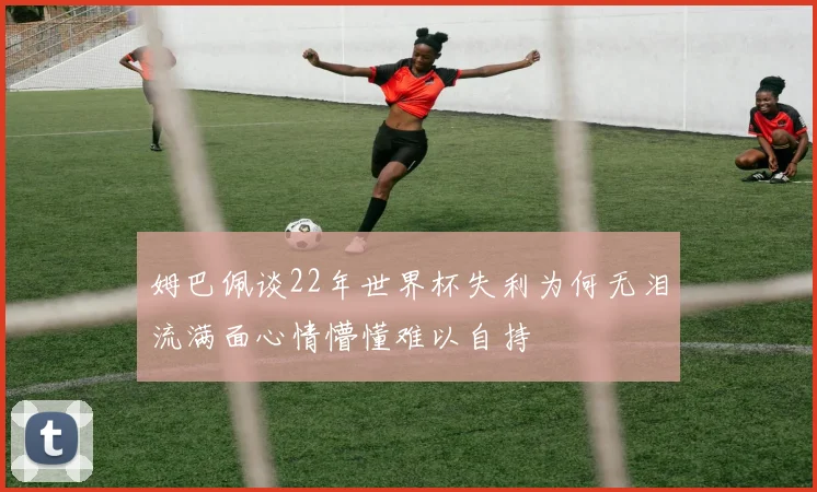 姆巴佩谈22年世界杯失利为何无泪流满面心情懵懂难以自持