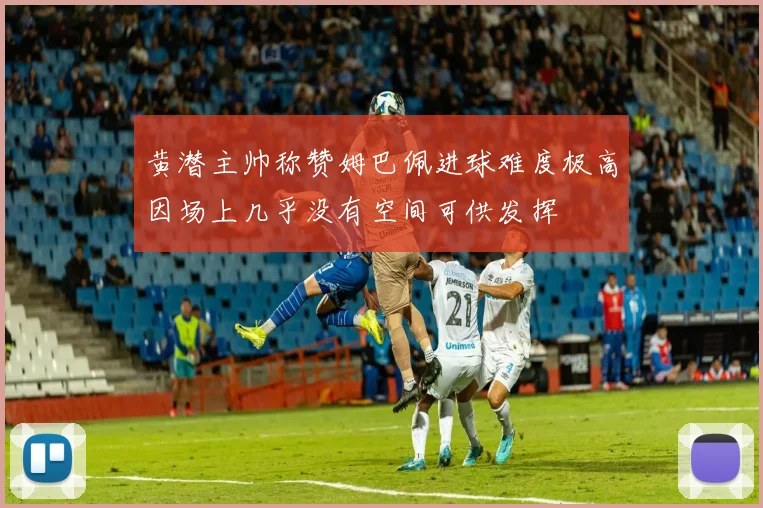黄潜主帅称赞姆巴佩进球难度极高因场上几乎没有空间可供发挥