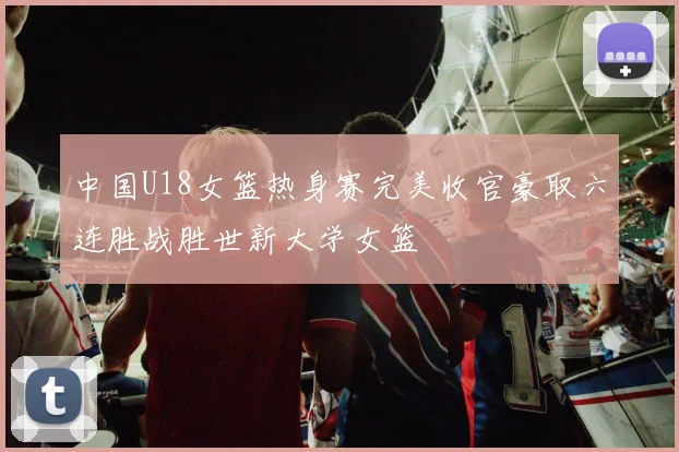 中国U18女篮热身赛完美收官豪取六连胜战胜世新大学女篮