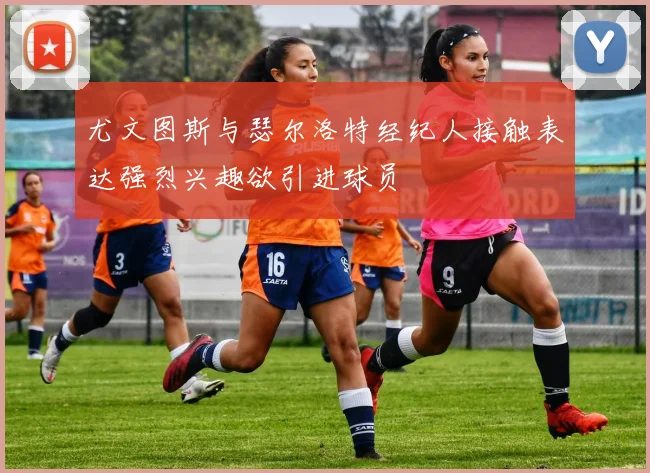 尤文图斯与瑟尔洛特经纪人接触表达强烈兴趣欲引进球员